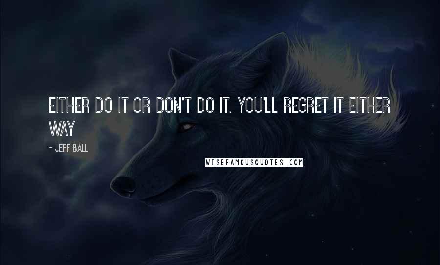 Jeff Ball Quotes: Either do it or don't do it. You'll regret it either way