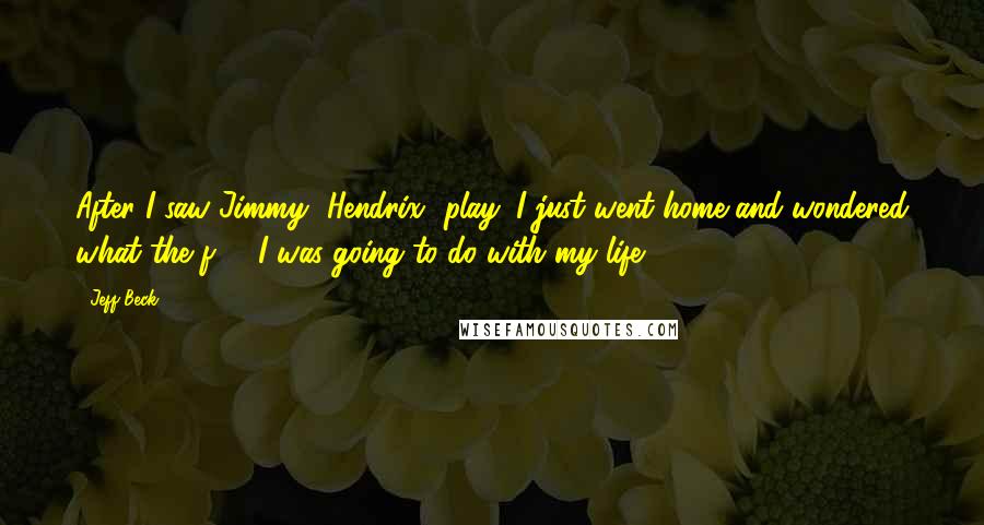 Jeff Beck Quotes: After I saw Jimmy [Hendrix] play, I just went home and wondered what the f*** I was going to do with my life.