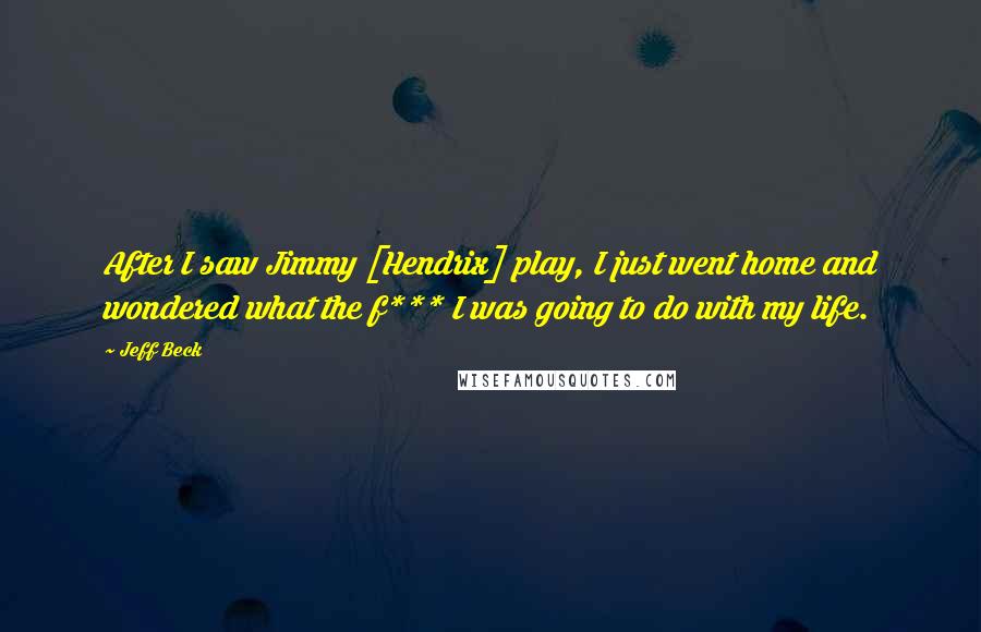 Jeff Beck Quotes: After I saw Jimmy [Hendrix] play, I just went home and wondered what the f*** I was going to do with my life.