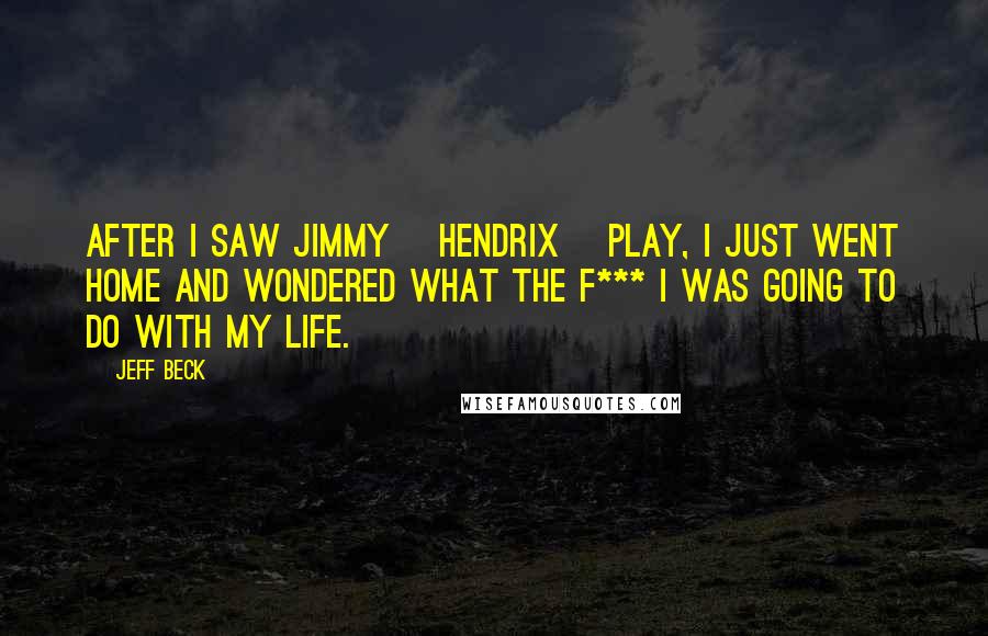 Jeff Beck Quotes: After I saw Jimmy [Hendrix] play, I just went home and wondered what the f*** I was going to do with my life.