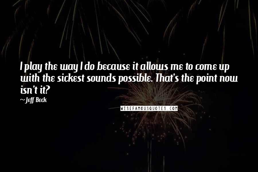 Jeff Beck Quotes: I play the way I do because it allows me to come up with the sickest sounds possible. That's the point now isn't it?