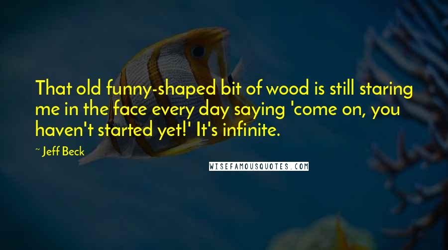 Jeff Beck Quotes: That old funny-shaped bit of wood is still staring me in the face every day saying 'come on, you haven't started yet!' It's infinite.