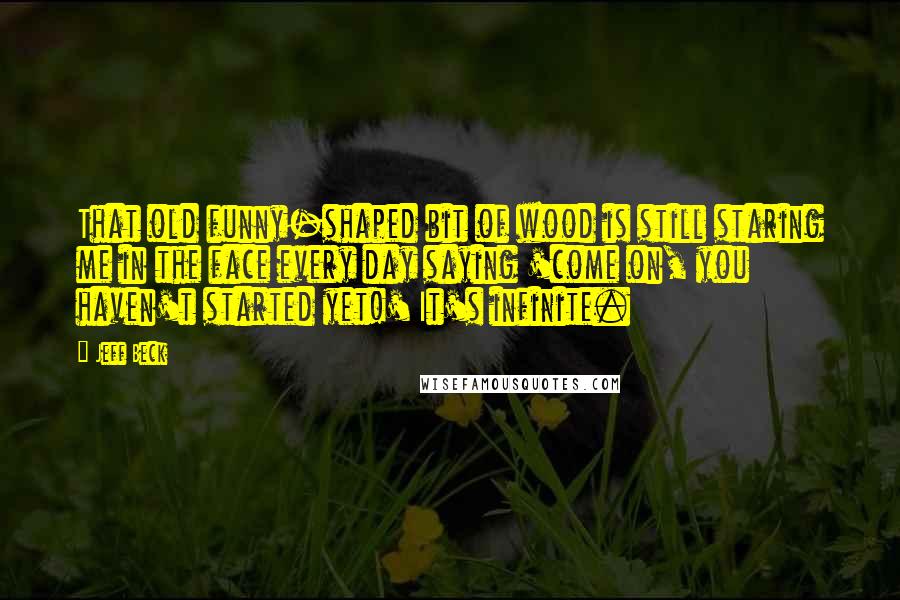 Jeff Beck Quotes: That old funny-shaped bit of wood is still staring me in the face every day saying 'come on, you haven't started yet!' It's infinite.