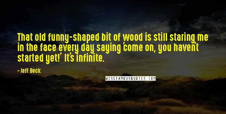 Jeff Beck Quotes: That old funny-shaped bit of wood is still staring me in the face every day saying 'come on, you haven't started yet!' It's infinite.