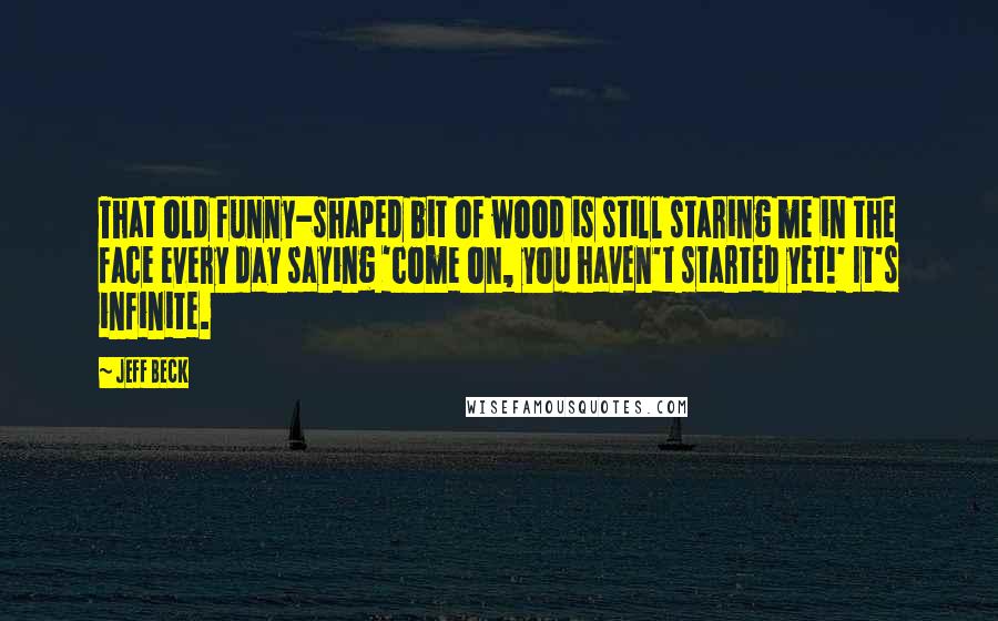 Jeff Beck Quotes: That old funny-shaped bit of wood is still staring me in the face every day saying 'come on, you haven't started yet!' It's infinite.