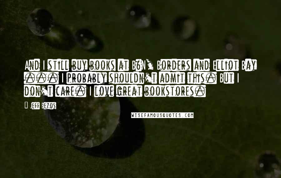 Jeff Bezos Quotes: And I still buy books at B&N, Borders and Elliot Bay ... I probably shouldn't admit this. But I don't care. I love great bookstores.