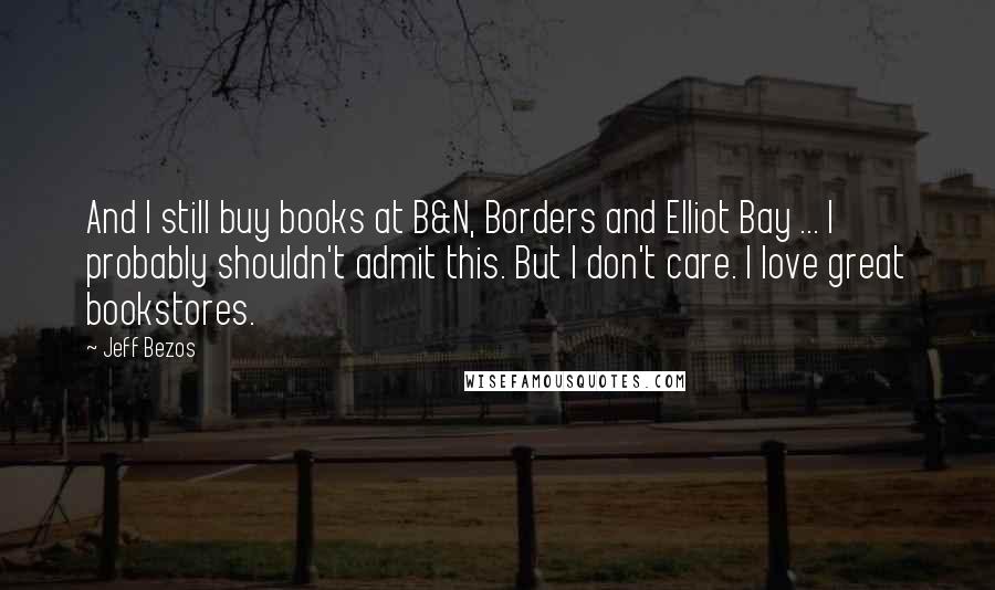 Jeff Bezos Quotes: And I still buy books at B&N, Borders and Elliot Bay ... I probably shouldn't admit this. But I don't care. I love great bookstores.