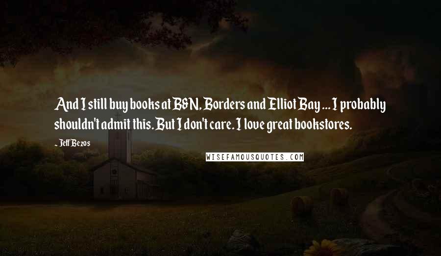 Jeff Bezos Quotes: And I still buy books at B&N, Borders and Elliot Bay ... I probably shouldn't admit this. But I don't care. I love great bookstores.