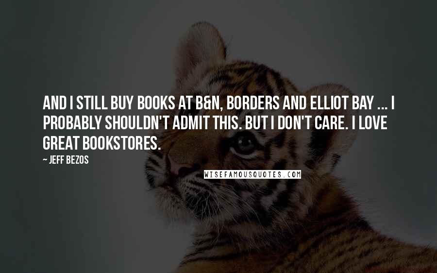 Jeff Bezos Quotes: And I still buy books at B&N, Borders and Elliot Bay ... I probably shouldn't admit this. But I don't care. I love great bookstores.