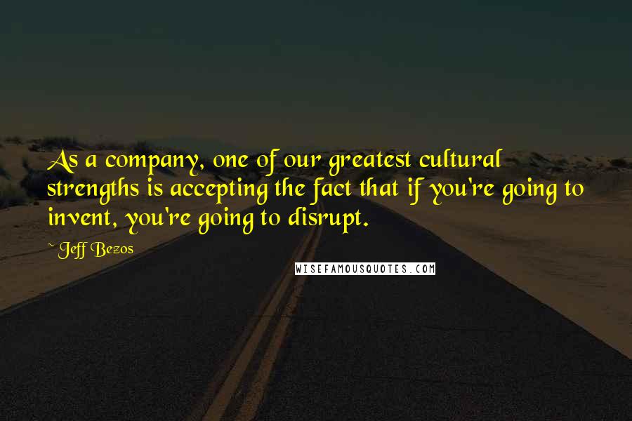 Jeff Bezos Quotes: As a company, one of our greatest cultural strengths is accepting the fact that if you're going to invent, you're going to disrupt.