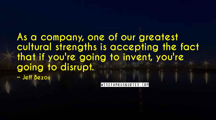 Jeff Bezos Quotes: As a company, one of our greatest cultural strengths is accepting the fact that if you're going to invent, you're going to disrupt.