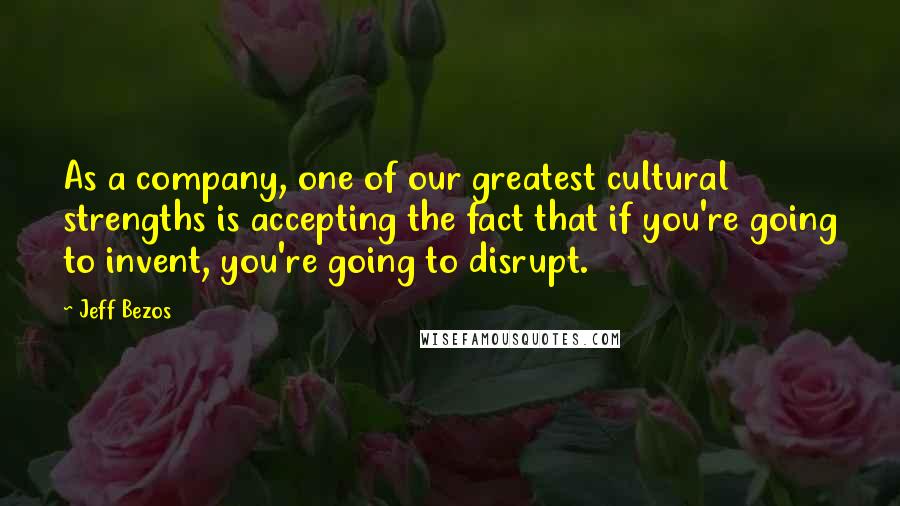 Jeff Bezos Quotes: As a company, one of our greatest cultural strengths is accepting the fact that if you're going to invent, you're going to disrupt.