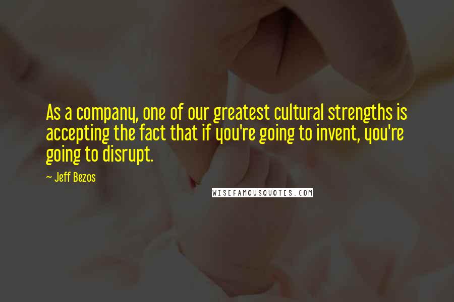 Jeff Bezos Quotes: As a company, one of our greatest cultural strengths is accepting the fact that if you're going to invent, you're going to disrupt.