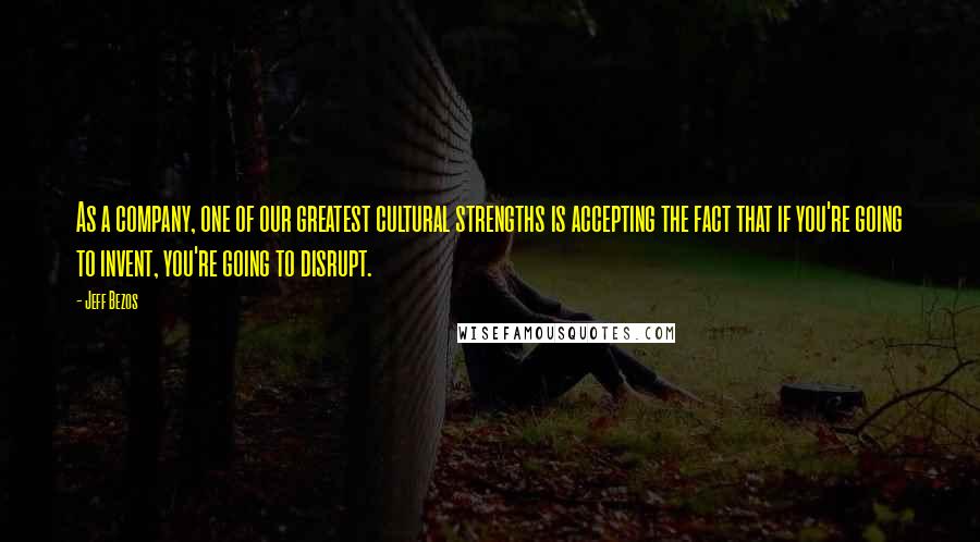 Jeff Bezos Quotes: As a company, one of our greatest cultural strengths is accepting the fact that if you're going to invent, you're going to disrupt.