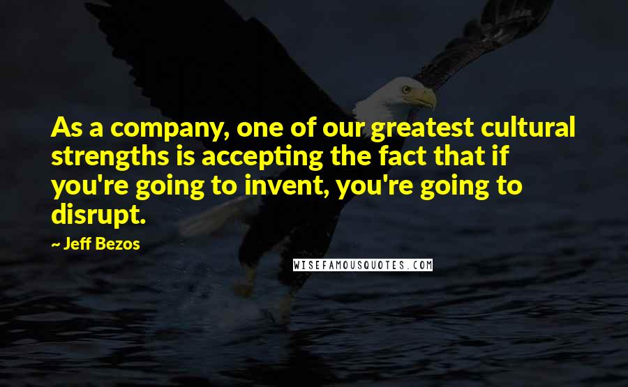 Jeff Bezos Quotes: As a company, one of our greatest cultural strengths is accepting the fact that if you're going to invent, you're going to disrupt.