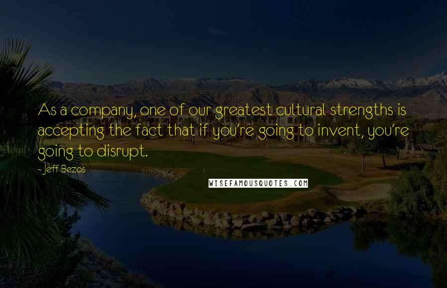 Jeff Bezos Quotes: As a company, one of our greatest cultural strengths is accepting the fact that if you're going to invent, you're going to disrupt.