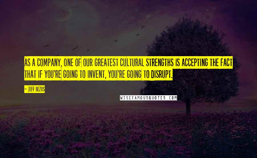 Jeff Bezos Quotes: As a company, one of our greatest cultural strengths is accepting the fact that if you're going to invent, you're going to disrupt.