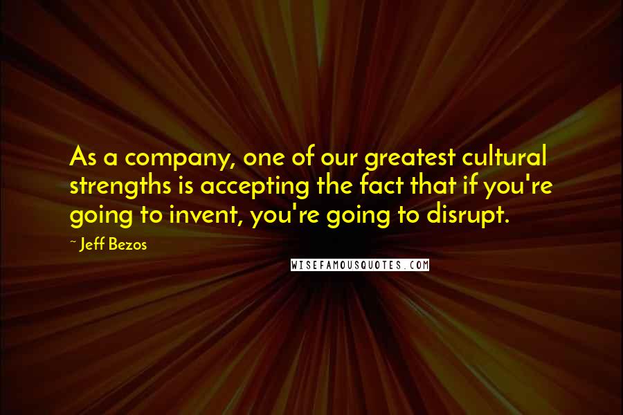 Jeff Bezos Quotes: As a company, one of our greatest cultural strengths is accepting the fact that if you're going to invent, you're going to disrupt.
