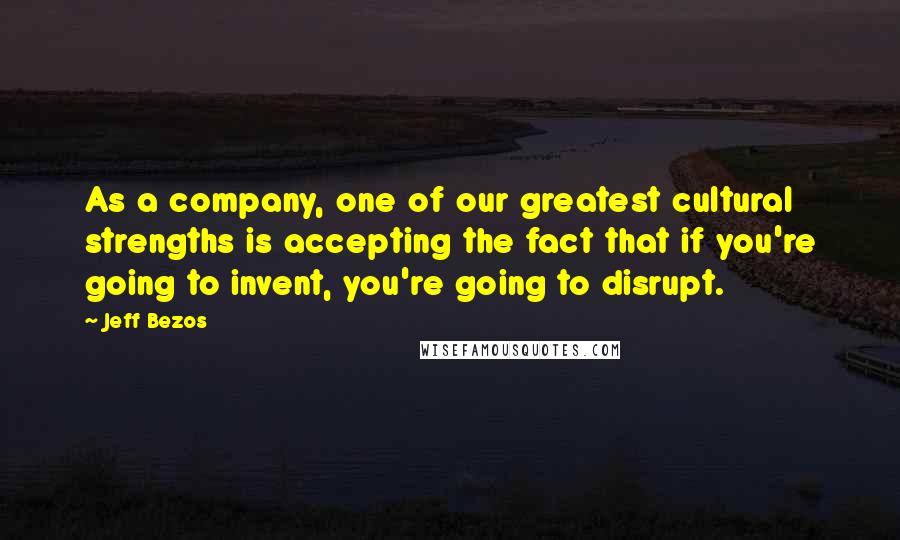 Jeff Bezos Quotes: As a company, one of our greatest cultural strengths is accepting the fact that if you're going to invent, you're going to disrupt.