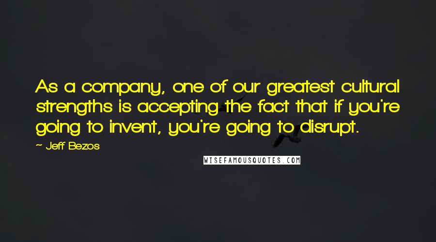 Jeff Bezos Quotes: As a company, one of our greatest cultural strengths is accepting the fact that if you're going to invent, you're going to disrupt.