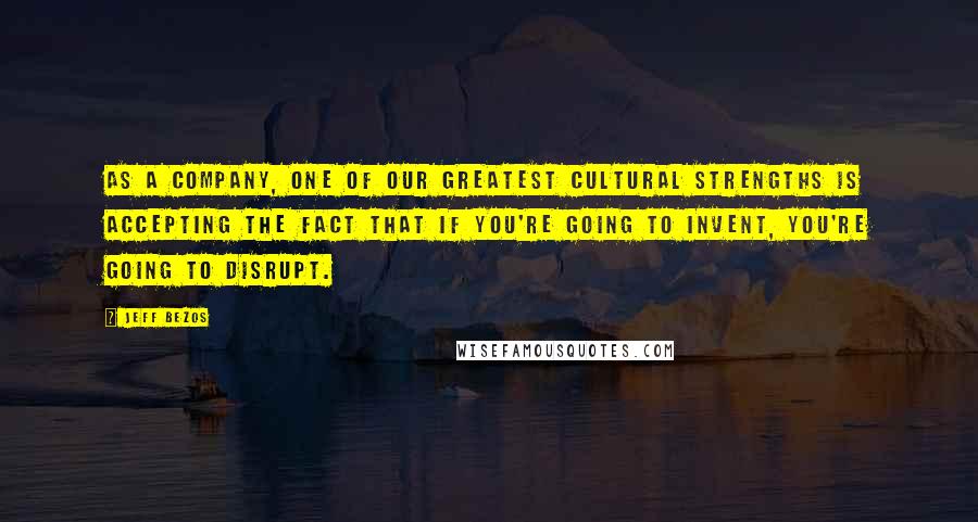 Jeff Bezos Quotes: As a company, one of our greatest cultural strengths is accepting the fact that if you're going to invent, you're going to disrupt.