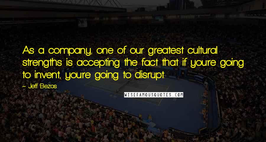 Jeff Bezos Quotes: As a company, one of our greatest cultural strengths is accepting the fact that if you're going to invent, you're going to disrupt.