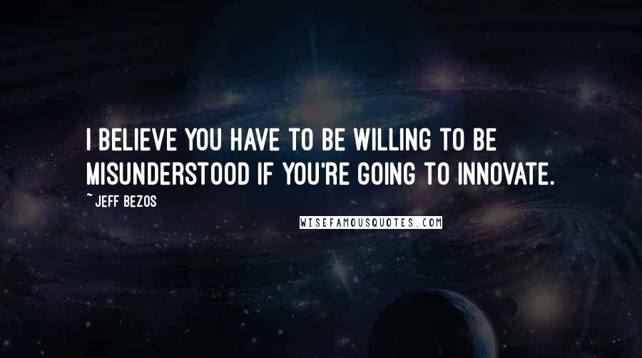 Jeff Bezos Quotes: I believe you have to be willing to be misunderstood if you're going to innovate.