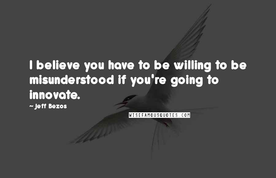 Jeff Bezos Quotes: I believe you have to be willing to be misunderstood if you're going to innovate.