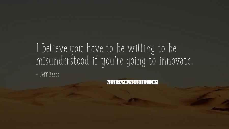 Jeff Bezos Quotes: I believe you have to be willing to be misunderstood if you're going to innovate.