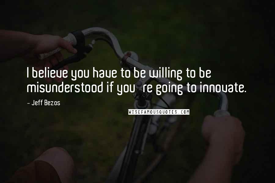 Jeff Bezos Quotes: I believe you have to be willing to be misunderstood if you're going to innovate.