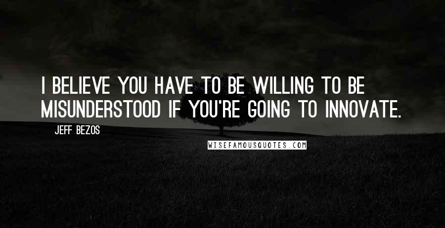 Jeff Bezos Quotes: I believe you have to be willing to be misunderstood if you're going to innovate.