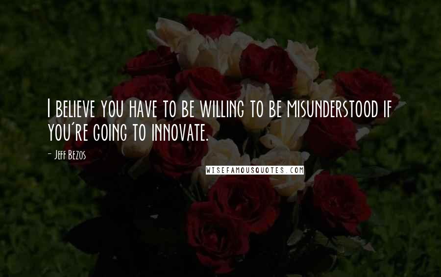 Jeff Bezos Quotes: I believe you have to be willing to be misunderstood if you're going to innovate.