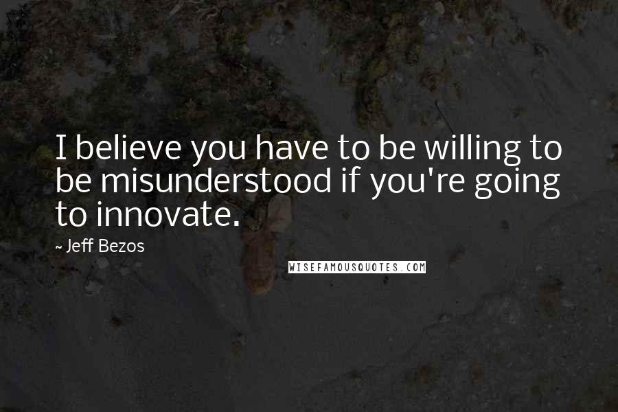 Jeff Bezos Quotes: I believe you have to be willing to be misunderstood if you're going to innovate.