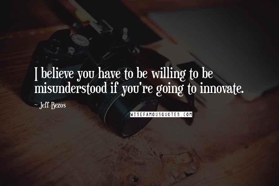 Jeff Bezos Quotes: I believe you have to be willing to be misunderstood if you're going to innovate.