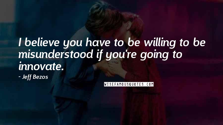 Jeff Bezos Quotes: I believe you have to be willing to be misunderstood if you're going to innovate.