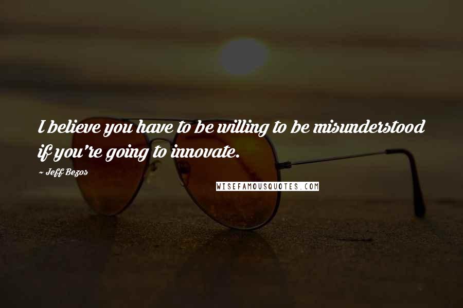 Jeff Bezos Quotes: I believe you have to be willing to be misunderstood if you're going to innovate.