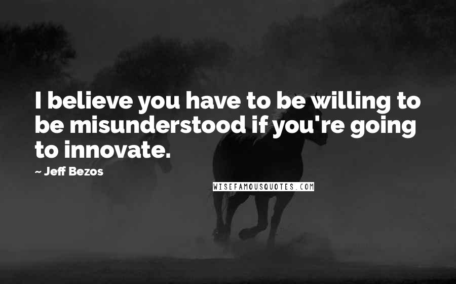 Jeff Bezos Quotes: I believe you have to be willing to be misunderstood if you're going to innovate.