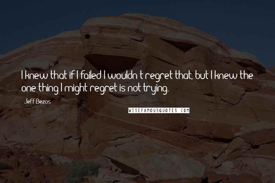 Jeff Bezos Quotes: I knew that if I failed I wouldn't regret that, but I knew the one thing I might regret is not trying.