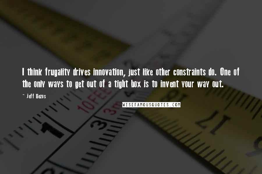 Jeff Bezos Quotes: I think frugality drives innovation, just like other constraints do. One of the only ways to get out of a tight box is to invent your way out.