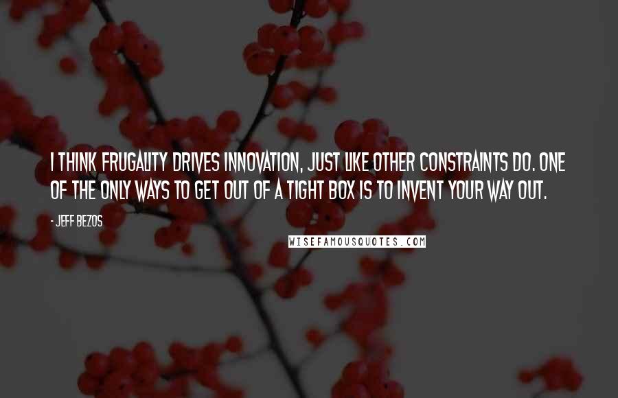 Jeff Bezos Quotes: I think frugality drives innovation, just like other constraints do. One of the only ways to get out of a tight box is to invent your way out.