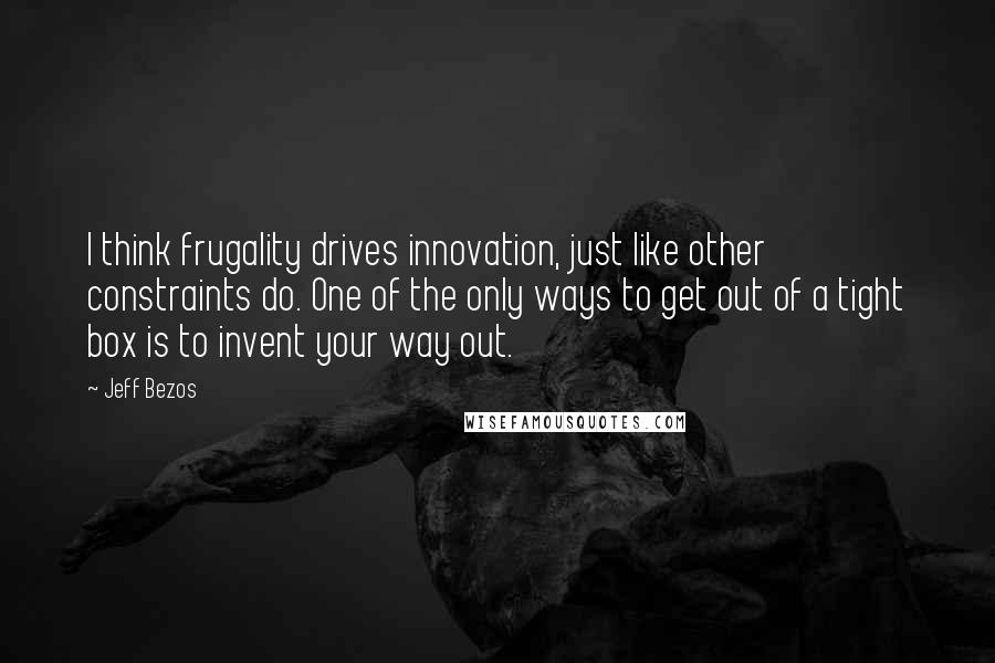 Jeff Bezos Quotes: I think frugality drives innovation, just like other constraints do. One of the only ways to get out of a tight box is to invent your way out.