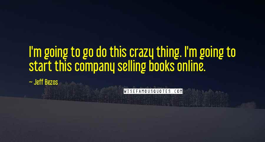 Jeff Bezos Quotes: I'm going to go do this crazy thing. I'm going to start this company selling books online.