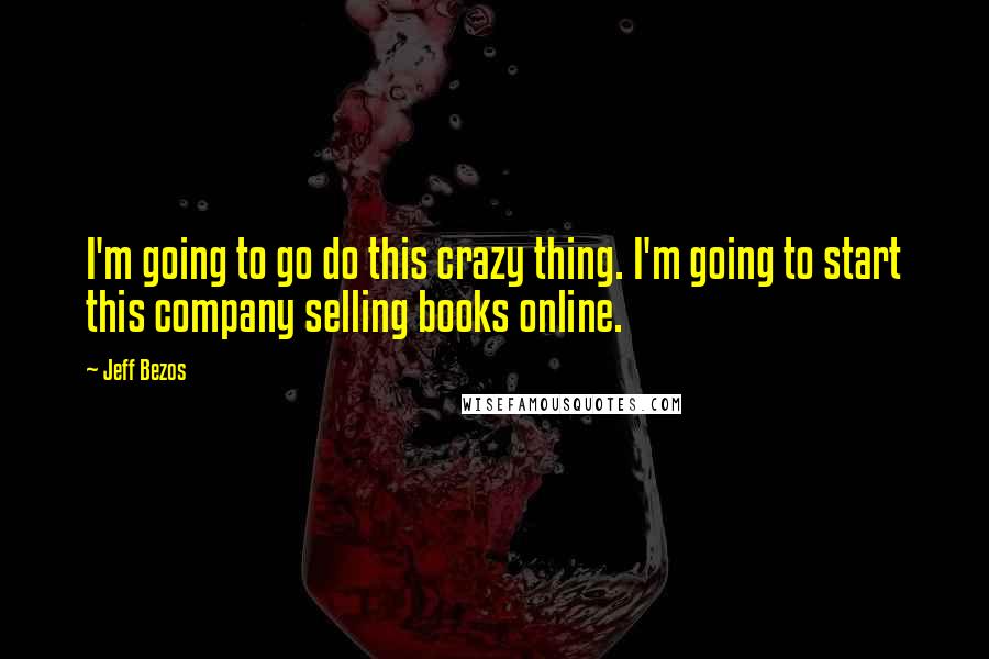 Jeff Bezos Quotes: I'm going to go do this crazy thing. I'm going to start this company selling books online.