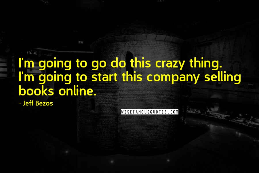 Jeff Bezos Quotes: I'm going to go do this crazy thing. I'm going to start this company selling books online.