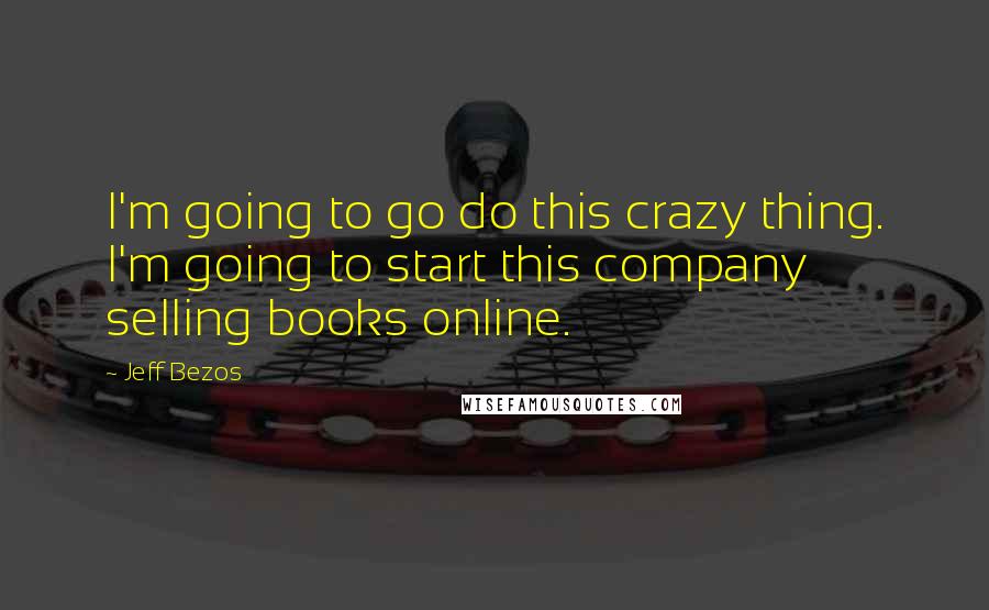 Jeff Bezos Quotes: I'm going to go do this crazy thing. I'm going to start this company selling books online.