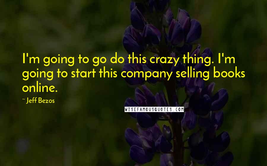 Jeff Bezos Quotes: I'm going to go do this crazy thing. I'm going to start this company selling books online.