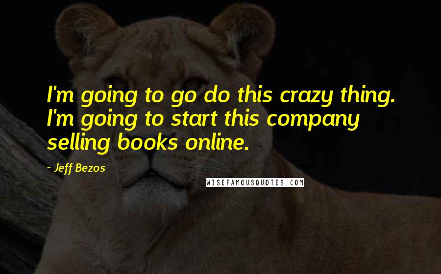 Jeff Bezos Quotes: I'm going to go do this crazy thing. I'm going to start this company selling books online.