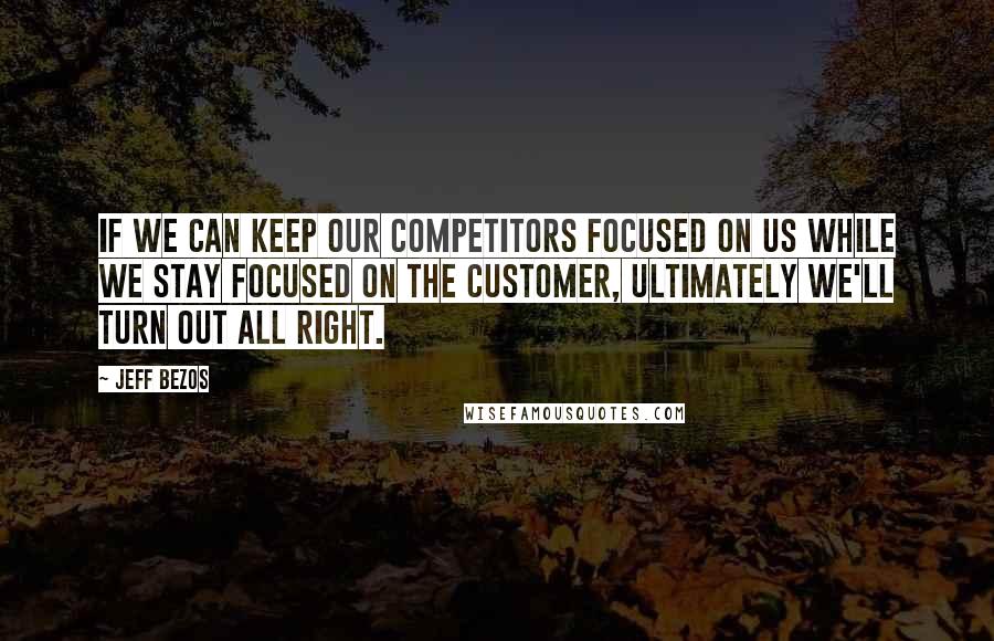 Jeff Bezos Quotes: If we can keep our competitors focused on us while we stay focused on the customer, ultimately we'll turn out all right.