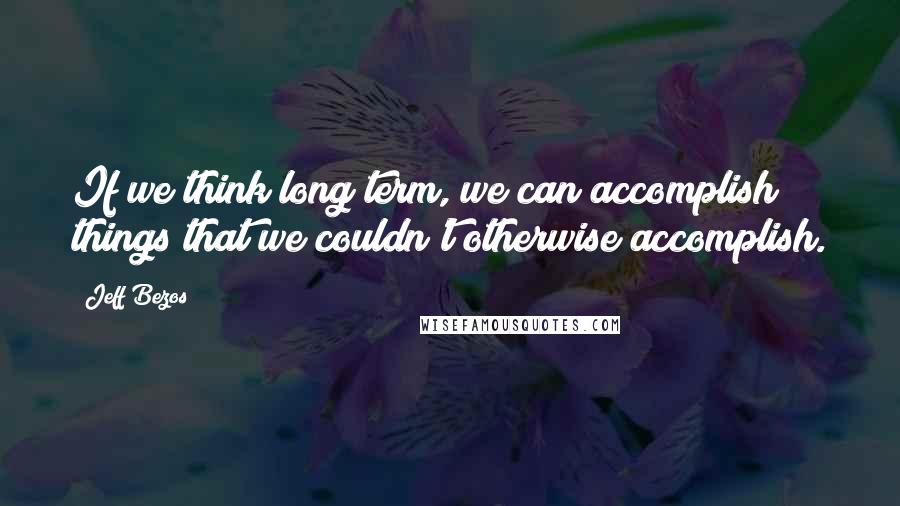 Jeff Bezos Quotes: If we think long term, we can accomplish things that we couldn't otherwise accomplish.