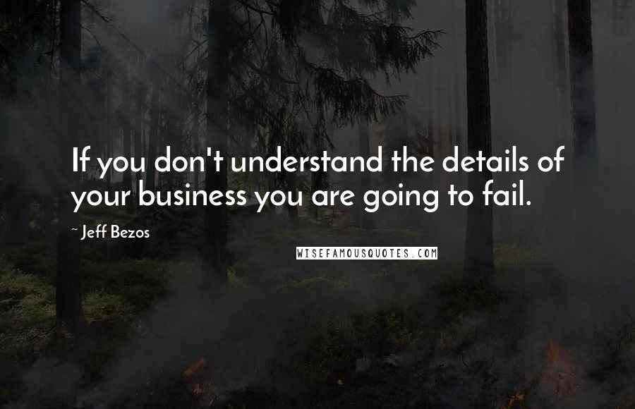 Jeff Bezos Quotes: If you don't understand the details of your business you are going to fail.